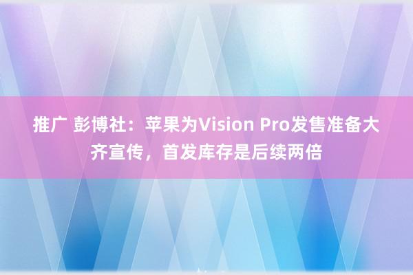 推广 彭博社：苹果为Vision Pro发售准备大齐宣传，首发库存是后续两倍